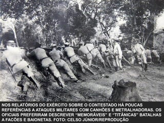 NOS RELATÓRIOS DO EXÉRCITO SOBRE O CONTESTADO HÁ POUCAS
REFERÊNCIAS A ATAQUES MILITARES COM CANHÕES E METRALHADORAS. OS
OFICIAIS PREFERIRAM DESCREVER “MEMORÁVEIS” E “TITÂNICAS” BATALHAS
A FACÕES E BAIONETAS. FOTO: CELSO JÚNIOR/REPRODUÇÃO
 