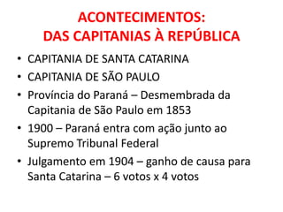 ACONTECIMENTOS:
    DAS CAPITANIAS À REPÚBLICA
• CAPITANIA DE SANTA CATARINA
• CAPITANIA DE SÃO PAULO
• Província do Paraná – Desmembrada da
  Capitania de São Paulo em 1853
• 1900 – Paraná entra com ação junto ao
  Supremo Tribunal Federal
• Julgamento em 1904 – ganho de causa para
  Santa Catarina – 6 votos x 4 votos
 