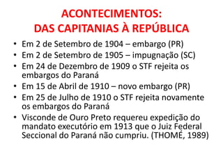ACONTECIMENTOS:
     DAS CAPITANIAS À REPÚBLICA
• Em 2 de Setembro de 1904 – embargo (PR)
• Em 2 de Setembro de 1905 – impugnação (SC)
• Em 24 de Dezembro de 1909 o STF rejeita os
  embargos do Paraná
• Em 15 de Abril de 1910 – novo embargo (PR)
• Em 25 de Julho de 1910 o STF rejeita novamente
  os embargos do Paraná
• Visconde de Ouro Preto requereu expedição do
  mandato executório em 1913 que o Juiz Federal
  Seccional do Paraná não cumpriu. (THOMÉ, 1989)
 