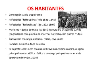 OS HABITANTES
• Consequência do tropeirismo
• Refugiados “farroupilhas” (de 1835-1845)
• Refugiados “federalistas” (de 1892-1894)
• Mateiros – gente do mato ligados à lavoura ou criação de suínos
  (engordados com pinhão no inverno, no verão com outros frutos)
• Cultivavam moranga, abóbora, milho, erva-mate
• Ranchos de pinho, fogo de chão
• Sem professores nem escolas, utilizavam medicina caseira, religião
  principalmente católica rústica e avoenga pois padres raramente
  apareciam (FRAGA, 2005)
 