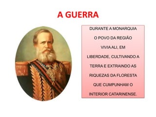 A GUERRA
      DURANTE A MONARQUIA

        O POVO DA REGIÃO

           VIVIA ALI, EM

     LIBERDADE, CULTIVANDO A

      TERRA E EXTRAINDO AS

      RIQUEZAS DA FLORESTA

       QUE CUMPUNHAM O

      INTERIOR CATARINENSE.
 