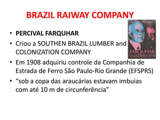 BRAZIL RAIWAY COMPANY
• PERCIVAL FARQUHAR
• Criou a SOUTHEN BRAZIL LUMBER and
  COLONIZATION COMPANY
• Em 1908 adquiriu controle da Companhia de
  Estrada de Ferro São Paulo-Rio Grande (EFSPRS)
• “sob a copa das araucárias estavam imbuias
  com até 10 m de circunferência”
 