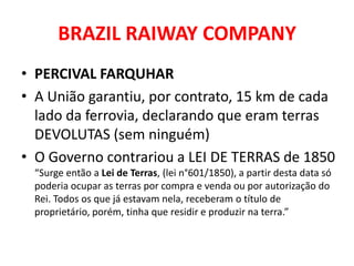 BRAZIL RAIWAY COMPANY
• PERCIVAL FARQUHAR
• A União garantiu, por contrato, 15 km de cada
  lado da ferrovia, declarando que eram terras
  DEVOLUTAS (sem ninguém)
• O Governo contrariou a LEI DE TERRAS de 1850
 “Surge então a Lei de Terras, (lei n°601/1850), a partir desta data só
 poderia ocupar as terras por compra e venda ou por autorização do
 Rei. Todos os que já estavam nela, receberam o título de
 proprietário, porém, tinha que residir e produzir na terra.”
 