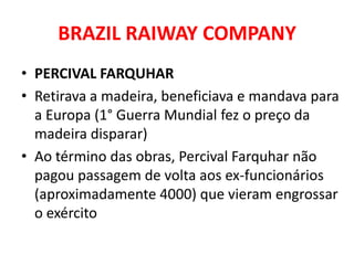 BRAZIL RAIWAY COMPANY
• PERCIVAL FARQUHAR
• Retirava a madeira, beneficiava e mandava para
  a Europa (1° Guerra Mundial fez o preço da
  madeira disparar)
• Ao término das obras, Percival Farquhar não
  pagou passagem de volta aos ex-funcionários
  (aproximadamente 4000) que vieram engrossar
  o exército
 