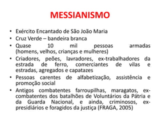 MESSIANISMO
• Exército Encantado de São João Maria
• Cruz Verde – bandeira branca
• Quase         10       mil        pessoas      armadas
  (homens, velhos, crianças e mulheres)
• Criadores, peões, lavradores, ex-trabalhadores da
  estrada de ferro, comerciantes de vilas e
  estradas, agregados e capatazes
• Pessoas carentes de alfabetização, assistência e
  promoção social
• Antigos combatentes farroupilhas, maragatos, ex-
  combatentes dos batalhões de Voluntários da Pátria e
  da Guarda Nacional, e ainda, criminosos, ex-
  presidiários e foragidos da justiça (FRAGA, 2005)
 