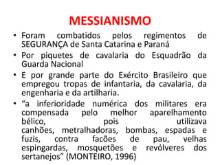 MESSIANISMO
• Foram combatidos pelos regimentos de
  SEGURANÇA de Santa Catarina e Paraná
• Por piquetes de cavalaria do Esquadrão da
  Guarda Nacional
• E por grande parte do Exército Brasileiro que
  empregou tropas de infantaria, da cavalaria, da
  engenharia e da artilharia.
• “a inferioridade numérica dos militares era
  compensada pelo melhor aparelhamento
  bélico,               pois             utilizava
  canhões, metralhadoras, bombas, espadas e
  fuzis,   contra   facões    de   pau,    velhas
  espingardas, mosquetões e revólveres dos
  sertanejos” (MONTEIRO, 1996)
 