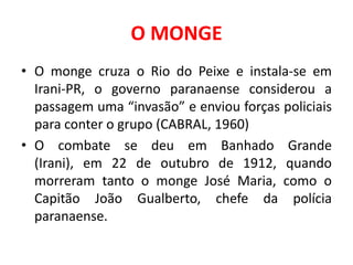 O MONGE
• O monge cruza o Rio do Peixe e instala-se em
  Irani-PR, o governo paranaense considerou a
  passagem uma “invasão” e enviou forças policiais
  para conter o grupo (CABRAL, 1960)
• O combate se deu em Banhado Grande
  (Irani), em 22 de outubro de 1912, quando
  morreram tanto o monge José Maria, como o
  Capitão João Gualberto, chefe da polícia
  paranaense.
 