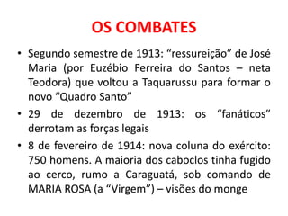 OS COMBATES
• Segundo semestre de 1913: “ressureição” de José
  Maria (por Euzébio Ferreira do Santos – neta
  Teodora) que voltou a Taquarussu para formar o
  novo “Quadro Santo”
• 29 de dezembro de 1913: os “fanáticos”
  derrotam as forças legais
• 8 de fevereiro de 1914: nova coluna do exército:
  750 homens. A maioria dos caboclos tinha fugido
  ao cerco, rumo a Caraguatá, sob comando de
  MARIA ROSA (a “Virgem”) – visões do monge
 
