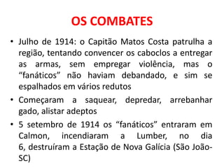 OS COMBATES
• Julho de 1914: o Capitão Matos Costa patrulha a
  região, tentando convencer os caboclos a entregar
  as armas, sem empregar violência, mas o
  “fanáticos” não haviam debandado, e sim se
  espalhados em vários redutos
• Começaram a saquear, depredar, arrebanhar
  gado, alistar adeptos
• 5 setembro de 1914 os “fanáticos” entraram em
  Calmon, incendiaram a Lumber, no dia
  6, destruíram a Estação de Nova Galícia (São João-
  SC)
 