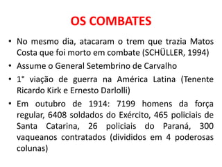 OS COMBATES
• No mesmo dia, atacaram o trem que trazia Matos
  Costa que foi morto em combate (SCHÜLLER, 1994)
• Assume o General Setembrino de Carvalho
• 1° viação de guerra na América Latina (Tenente
  Ricardo Kirk e Ernesto Darlolli)
• Em outubro de 1914: 7199 homens da força
  regular, 6408 soldados do Exército, 465 policiais de
  Santa Catarina, 26 policiais do Paraná, 300
  vaqueanos contratados (divididos em 4 poderosas
  colunas)
 