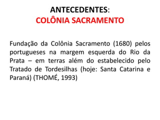 ANTECEDENTES:
        COLÔNIA SACRAMENTO

Fundação da Colônia Sacramento (1680) pelos
portugueses na margem esquerda do Rio da
Prata – em terras além do estabelecido pelo
Tratado de Tordesilhas (hoje: Santa Catarina e
Paraná) (THOMÉ, 1993)
 