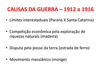 CAUSAS DA GUERRA – 1912 a 1916
• Limites interestaduais (Paraná X Santa Catarina)

• Competição econômica pela exploração de
  riquezas naturais (madeira)

• Disputa pela posse da terra (estrada de ferro)

• Movimento messiânico (monge)
 