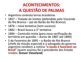 ACONTECIMENTOS:
          A QUESTÃO DE PALMAS
• Argentina contesta terras brasileiras
• 1857 – Tratado de limites (defendido pelo Visconde
  do Rio Branco – pai do Barão do Rio Branco)
• 1876 – nova tentativa (sem sucesso)
• 1882 – Brasil busca a 3° tentativa
• 1884 – Comissão mista (para nova verificação do
  território em questão – durou de 1887 até 1890)
• 5 de Fevereiro de 1895 – o Barão do Rio Branco
  (chefe da missão especial) e o advogado do governo
  argentino recebem a notícia “o laudo é favorável ao
  Brasil” (quem assinou foi o presidente dos Estado
  Unidos: Grover Cleveland)
 