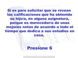 Si es para solicitar que se revean  las calificaciones que ha obtenido su hijo/a, en alguna asignatura, porque es merecedor/a de unas mejores notas de acuerdo a todo el tiempo que dedica a sus estudios en casa.  Presione 6 