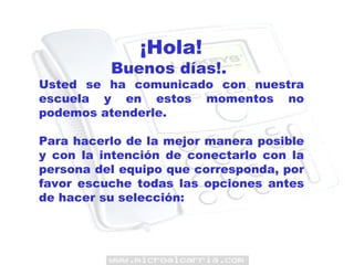 ¡Hola!   Buenos días!.  Usted se ha comunicado con nuestra escuela y en estos momentos no podemos atenderle. Para hacerlo de la mejor manera posible y con la intención de conectarlo con la persona del equipo que corresponda, por favor escuche todas las opciones antes de hacer su selección: 