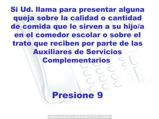 Si Ud. llama para presentar alguna queja sobre la calidad o cantidad de comida que le sirven a su hijo/a en el comedor escolar o sobre el trato que reciben por parte de las Auxiliares de Servicios Complementarios  Presione 9 