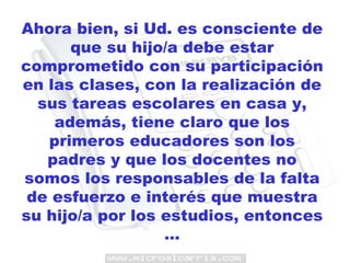 Ahora bien, si Ud. es consciente de que su hijo/a debe estar comprometido con su participación en las clases, con la realización de sus tareas escolares en casa y, además, tiene claro que los primeros educadores son los padres y que los docentes no somos los responsables de la falta de esfuerzo e interés que muestra su hijo/a por los estudios, entonces … 