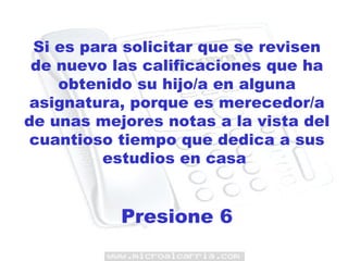 Si es para solicitar que se revisen de nuevo las calificaciones que ha obtenido su hijo/a en alguna asignatura, porque es merecedor/a de unas mejores notas a la vista del cuantioso tiempo que dedica a sus estudios en casa  Presione 6 