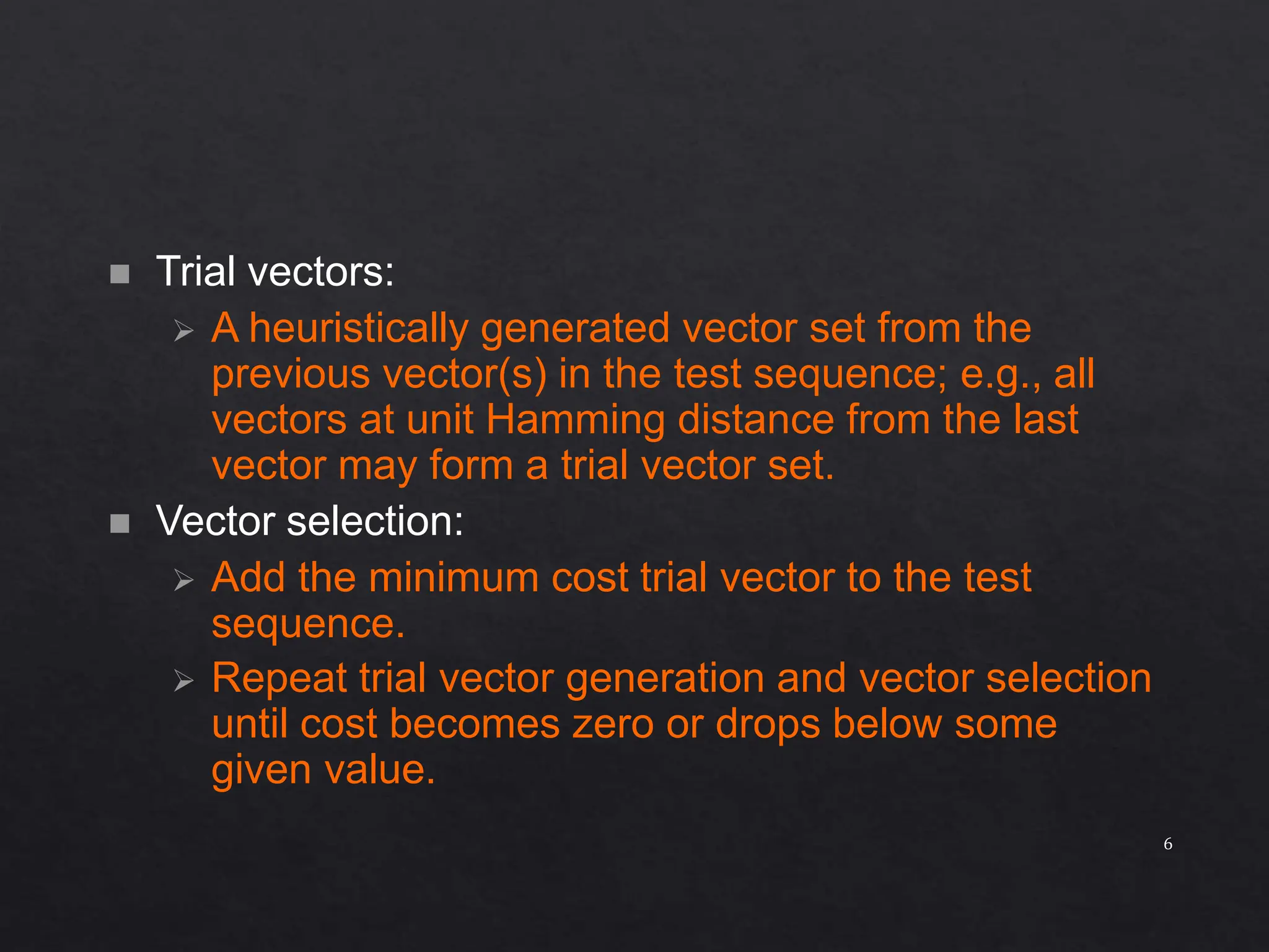  Trial vectors:  A heuristically generated vector set from the previous vector(s) in the test sequence; e.g., all vectors at unit Hamming distance from the last vector may form a trial vector set.  Vector selection:  Add the minimum cost trial vector to the test sequence.  Repeat trial vector generation and vector selection until cost becomes zero or drops below some given value. 6 