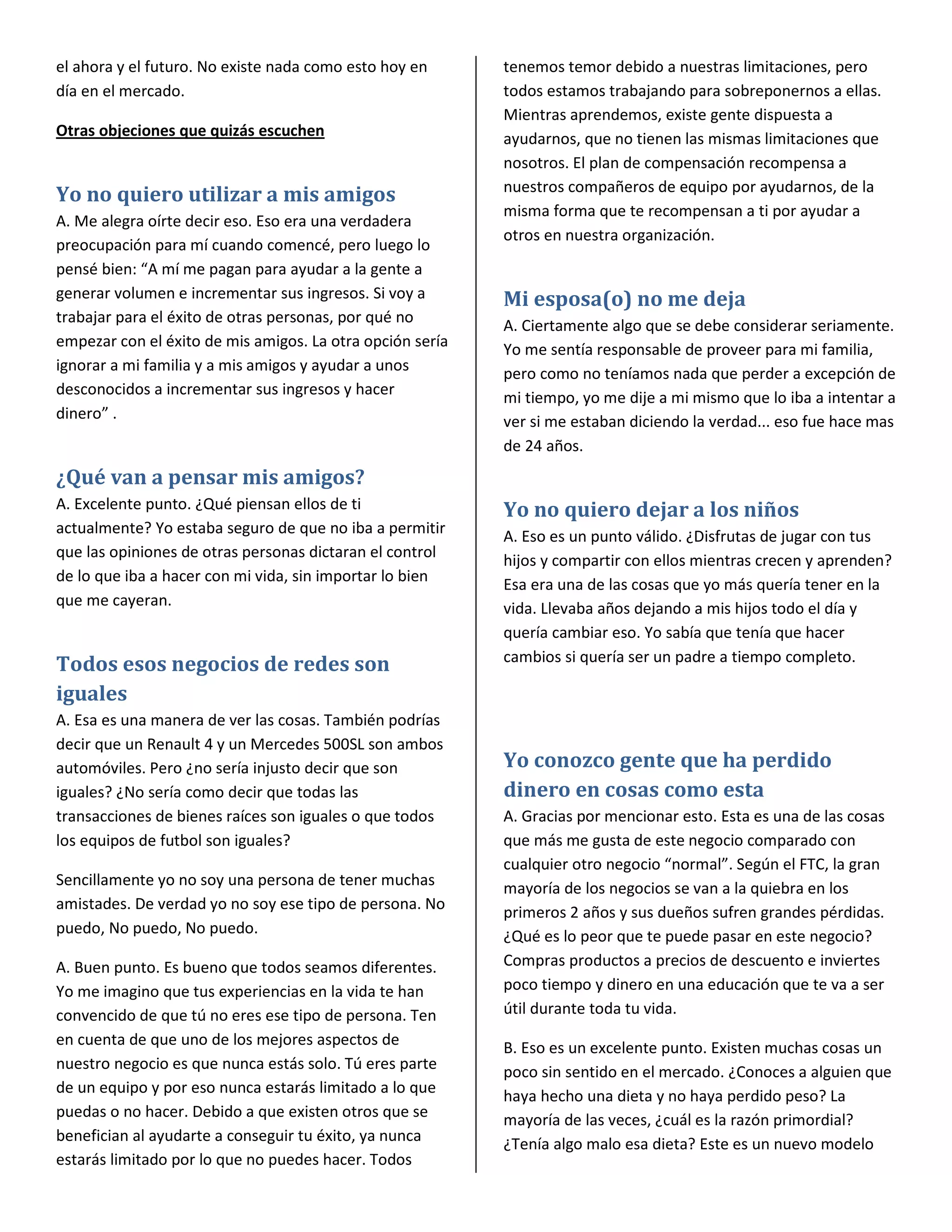 el ahora y el futuro. No existe nada como esto hoy en      tenemos temor debido a nuestras limitaciones, pero
día en el mercado.                                         todos estamos trabajando para sobreponernos a ellas.
                                                           Mientras aprendemos, existe gente dispuesta a
Otras objeciones que quizás escuchen                       ayudarnos, que no tienen las mismas limitaciones que
                                                           nosotros. El plan de compensación recompensa a
                                                           nuestros compañeros de equipo por ayudarnos, de la
Yo no quiero utilizar a mis amigos
                                                           misma forma que te recompensan a ti por ayudar a
A. Me alegra oírte decir eso. Eso era una verdadera
                                                           otros en nuestra organización.
preocupación para mí cuando comencé, pero luego lo
pensé bien: “A mí me pagan para ayudar a la gente a
generar volumen e incrementar sus ingresos. Si voy a       Mi esposa(o) no me deja
trabajar para el éxito de otras personas, por qué no       A. Ciertamente algo que se debe considerar seriamente.
empezar con el éxito de mis amigos. La otra opción sería   Yo me sentía responsable de proveer para mi familia,
ignorar a mi familia y a mis amigos y ayudar a unos        pero como no teníamos nada que perder a excepción de
desconocidos a incrementar sus ingresos y hacer            mi tiempo, yo me dije a mi mismo que lo iba a intentar a
dinero” .                                                  ver si me estaban diciendo la verdad... eso fue hace mas
                                                           de 24 años.
¿Qué van a pensar mis amigos?
A. Excelente punto. ¿Qué piensan ellos de ti               Yo no quiero dejar a los niños
actualmente? Yo estaba seguro de que no iba a permitir     A. Eso es un punto válido. ¿Disfrutas de jugar con tus
que las opiniones de otras personas dictaran el control    hijos y compartir con ellos mientras crecen y aprenden?
de lo que iba a hacer con mi vida, sin importar lo bien    Esa era una de las cosas que yo más quería tener en la
que me cayeran.                                            vida. Llevaba años dejando a mis hijos todo el día y
                                                           quería cambiar eso. Yo sabía que tenía que hacer
                                                           cambios si quería ser un padre a tiempo completo.
Todos esos negocios de redes son
iguales
A. Esa es una manera de ver las cosas. También podrías
decir que un Renault 4 y un Mercedes 500SL son ambos
automóviles. Pero ¿no sería injusto decir que son          Yo conozco gente que ha perdido
iguales? ¿No sería como decir que todas las                dinero en cosas como esta
transacciones de bienes raíces son iguales o que todos     A. Gracias por mencionar esto. Esta es una de las cosas
los equipos de futbol son iguales?                         que más me gusta de este negocio comparado con
                                                           cualquier otro negocio “normal”. Según el FTC, la gran
Sencillamente yo no soy una persona de tener muchas        mayoría de los negocios se van a la quiebra en los
amistades. De verdad yo no soy ese tipo de persona. No
                                                           primeros 2 años y sus dueños sufren grandes pérdidas.
puedo, No puedo, No puedo.                                 ¿Qué es lo peor que te puede pasar en este negocio?
A. Buen punto. Es bueno que todos seamos diferentes.       Compras productos a precios de descuento e inviertes
Yo me imagino que tus experiencias en la vida te han       poco tiempo y dinero en una educación que te va a ser
convencido de que tú no eres ese tipo de persona. Ten      útil durante toda tu vida.
en cuenta de que uno de los mejores aspectos de            B. Eso es un excelente punto. Existen muchas cosas un
nuestro negocio es que nunca estás solo. Tú eres parte     poco sin sentido en el mercado. ¿Conoces a alguien que
de un equipo y por eso nunca estarás limitado a lo que
                                                           haya hecho una dieta y no haya perdido peso? La
puedas o no hacer. Debido a que existen otros que se       mayoría de las veces, ¿cuál es la razón primordial?
benefician al ayudarte a conseguir tu éxito, ya nunca      ¿Tenía algo malo esa dieta? Este es un nuevo modelo
estarás limitado por lo que no puedes hacer. Todos
 