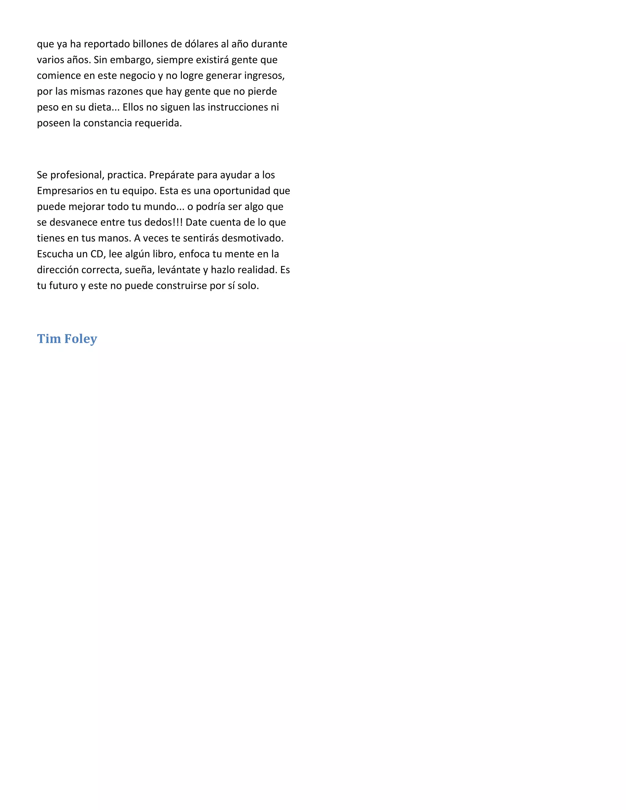 que ya ha reportado billones de dólares al año durante
varios años. Sin embargo, siempre existirá gente que
comience en este negocio y no logre generar ingresos,
por las mismas razones que hay gente que no pierde
peso en su dieta... Ellos no siguen las instrucciones ni
poseen la constancia requerida.



Se profesional, practica. Prepárate para ayudar a los
Empresarios en tu equipo. Esta es una oportunidad que
puede mejorar todo tu mundo... o podría ser algo que
se desvanece entre tus dedos!!! Date cuenta de lo que
tienes en tus manos. A veces te sentirás desmotivado.
Escucha un CD, lee algún libro, enfoca tu mente en la
dirección correcta, sueña, levántate y hazlo realidad. Es
tu futuro y este no puede construirse por sí solo.



Tim Foley
 