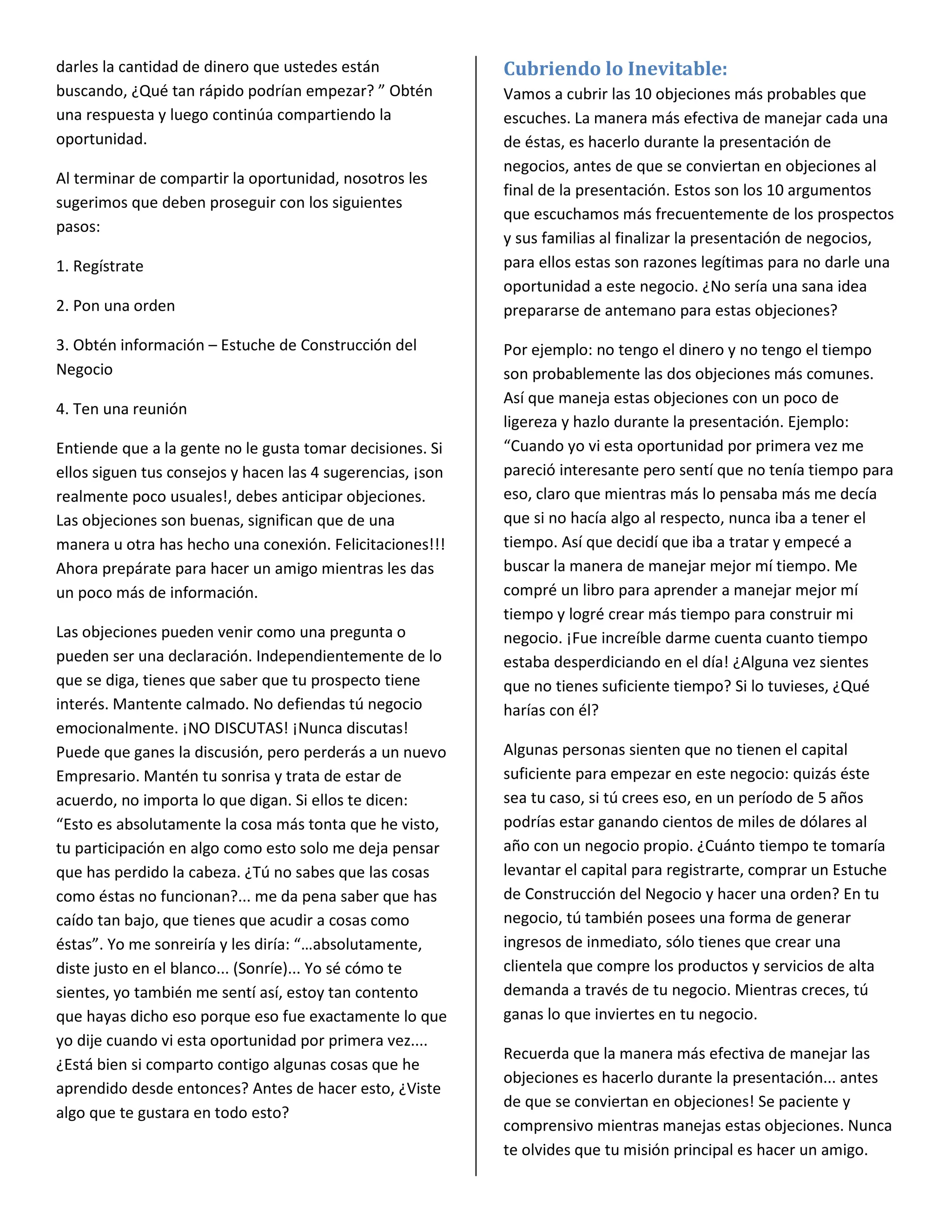 darles la cantidad de dinero que ustedes están              Cubriendo lo Inevitable:
buscando, ¿Qué tan rápido podrían empezar? ” Obtén          Vamos a cubrir las 10 objeciones más probables que
una respuesta y luego continúa compartiendo la              escuches. La manera más efectiva de manejar cada una
oportunidad.                                                de éstas, es hacerlo durante la presentación de
                                                            negocios, antes de que se conviertan en objeciones al
Al terminar de compartir la oportunidad, nosotros les
                                                            final de la presentación. Estos son los 10 argumentos
sugerimos que deben proseguir con los siguientes
                                                            que escuchamos más frecuentemente de los prospectos
pasos:
                                                            y sus familias al finalizar la presentación de negocios,
1. Regístrate                                               para ellos estas son razones legítimas para no darle una
                                                            oportunidad a este negocio. ¿No sería una sana idea
2. Pon una orden                                            prepararse de antemano para estas objeciones?

3. Obtén información – Estuche de Construcción del          Por ejemplo: no tengo el dinero y no tengo el tiempo
Negocio                                                     son probablemente las dos objeciones más comunes.
                                                            Así que maneja estas objeciones con un poco de
4. Ten una reunión
                                                            ligereza y hazlo durante la presentación. Ejemplo:
Entiende que a la gente no le gusta tomar decisiones. Si    “Cuando yo vi esta oportunidad por primera vez me
ellos siguen tus consejos y hacen las 4 sugerencias, ¡son   pareció interesante pero sentí que no tenía tiempo para
realmente poco usuales!, debes anticipar objeciones.        eso, claro que mientras más lo pensaba más me decía
Las objeciones son buenas, significan que de una            que si no hacía algo al respecto, nunca iba a tener el
manera u otra has hecho una conexión. Felicitaciones!!!     tiempo. Así que decidí que iba a tratar y empecé a
Ahora prepárate para hacer un amigo mientras les das        buscar la manera de manejar mejor mí tiempo. Me
un poco más de información.                                 compré un libro para aprender a manejar mejor mí
                                                            tiempo y logré crear más tiempo para construir mi
Las objeciones pueden venir como una pregunta o             negocio. ¡Fue increíble darme cuenta cuanto tiempo
pueden ser una declaración. Independientemente de lo        estaba desperdiciando en el día! ¿Alguna vez sientes
que se diga, tienes que saber que tu prospecto tiene        que no tienes suficiente tiempo? Si lo tuvieses, ¿Qué
interés. Mantente calmado. No defiendas tú negocio          harías con él?
emocionalmente. ¡NO DISCUTAS! ¡Nunca discutas!
Puede que ganes la discusión, pero perderás a un nuevo      Algunas personas sienten que no tienen el capital
Empresario. Mantén tu sonrisa y trata de estar de           suficiente para empezar en este negocio: quizás éste
acuerdo, no importa lo que digan. Si ellos te dicen:        sea tu caso, si tú crees eso, en un período de 5 años
“Esto es absolutamente la cosa más tonta que he visto,      podrías estar ganando cientos de miles de dólares al
tu participación en algo como esto solo me deja pensar      año con un negocio propio. ¿Cuánto tiempo te tomaría
que has perdido la cabeza. ¿Tú no sabes que las cosas       levantar el capital para registrarte, comprar un Estuche
como éstas no funcionan?... me da pena saber que has        de Construcción del Negocio y hacer una orden? En tu
caído tan bajo, que tienes que acudir a cosas como          negocio, tú también posees una forma de generar
éstas”. Yo me sonreiría y les diría: “…absolutamente,       ingresos de inmediato, sólo tienes que crear una
diste justo en el blanco... (Sonríe)... Yo sé cómo te       clientela que compre los productos y servicios de alta
sientes, yo también me sentí así, estoy tan contento        demanda a través de tu negocio. Mientras creces, tú
que hayas dicho eso porque eso fue exactamente lo que       ganas lo que inviertes en tu negocio.
yo dije cuando vi esta oportunidad por primera vez....
                                                            Recuerda que la manera más efectiva de manejar las
¿Está bien si comparto contigo algunas cosas que he
                                                            objeciones es hacerlo durante la presentación... antes
aprendido desde entonces? Antes de hacer esto, ¿Viste
                                                            de que se conviertan en objeciones! Se paciente y
algo que te gustara en todo esto?
                                                            comprensivo mientras manejas estas objeciones. Nunca
                                                            te olvides que tu misión principal es hacer un amigo.
 
