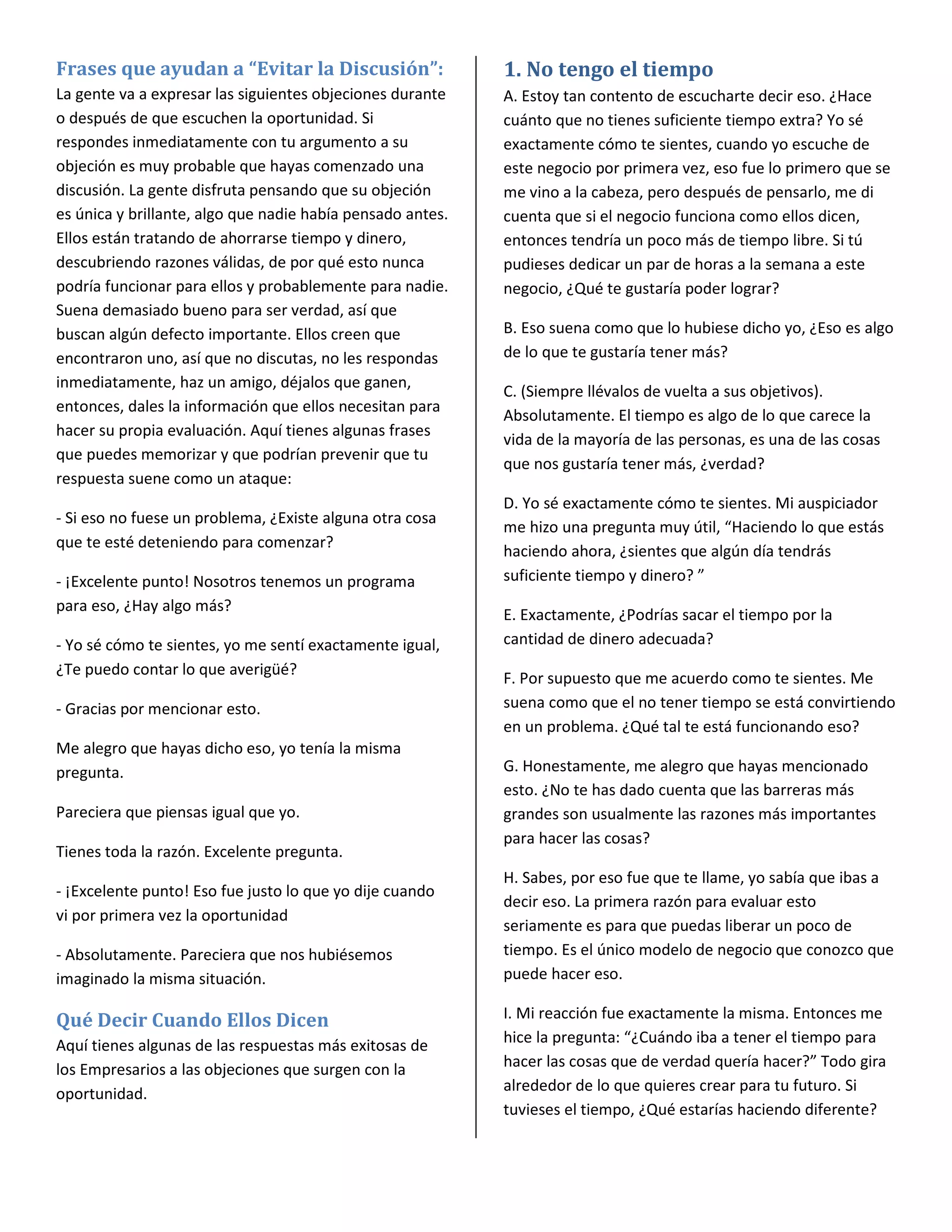 Frases que ayudan a “Evitar la Discusión”:                  1. No tengo el tiempo
La gente va a expresar las siguientes objeciones durante    A. Estoy tan contento de escucharte decir eso. ¿Hace
o después de que escuchen la oportunidad. Si                cuánto que no tienes suficiente tiempo extra? Yo sé
respondes inmediatamente con tu argumento a su              exactamente cómo te sientes, cuando yo escuche de
objeción es muy probable que hayas comenzado una            este negocio por primera vez, eso fue lo primero que se
discusión. La gente disfruta pensando que su objeción       me vino a la cabeza, pero después de pensarlo, me di
es única y brillante, algo que nadie había pensado antes.   cuenta que si el negocio funciona como ellos dicen,
Ellos están tratando de ahorrarse tiempo y dinero,          entonces tendría un poco más de tiempo libre. Si tú
descubriendo razones válidas, de por qué esto nunca         pudieses dedicar un par de horas a la semana a este
podría funcionar para ellos y probablemente para nadie.     negocio, ¿Qué te gustaría poder lograr?
Suena demasiado bueno para ser verdad, así que
buscan algún defecto importante. Ellos creen que            B. Eso suena como que lo hubiese dicho yo, ¿Eso es algo
encontraron uno, así que no discutas, no les respondas      de lo que te gustaría tener más?
inmediatamente, haz un amigo, déjalos que ganen,
                                                            C. (Siempre llévalos de vuelta a sus objetivos).
entonces, dales la información que ellos necesitan para
                                                            Absolutamente. El tiempo es algo de lo que carece la
hacer su propia evaluación. Aquí tienes algunas frases
                                                            vida de la mayoría de las personas, es una de las cosas
que puedes memorizar y que podrían prevenir que tu
                                                            que nos gustaría tener más, ¿verdad?
respuesta suene como un ataque:
                                                            D. Yo sé exactamente cómo te sientes. Mi auspiciador
- Si eso no fuese un problema, ¿Existe alguna otra cosa
                                                            me hizo una pregunta muy útil, “Haciendo lo que estás
que te esté deteniendo para comenzar?
                                                            haciendo ahora, ¿sientes que algún día tendrás
- ¡Excelente punto! Nosotros tenemos un programa            suficiente tiempo y dinero? ”
para eso, ¿Hay algo más?
                                                            E. Exactamente, ¿Podrías sacar el tiempo por la
- Yo sé cómo te sientes, yo me sentí exactamente igual,     cantidad de dinero adecuada?
¿Te puedo contar lo que averigüé?
                                                            F. Por supuesto que me acuerdo como te sientes. Me
- Gracias por mencionar esto.                               suena como que el no tener tiempo se está convirtiendo
                                                            en un problema. ¿Qué tal te está funcionando eso?
Me alegro que hayas dicho eso, yo tenía la misma
pregunta.                                                   G. Honestamente, me alegro que hayas mencionado
                                                            esto. ¿No te has dado cuenta que las barreras más
Pareciera que piensas igual que yo.                         grandes son usualmente las razones más importantes
                                                            para hacer las cosas?
Tienes toda la razón. Excelente pregunta.
                                                            H. Sabes, por eso fue que te llame, yo sabía que ibas a
- ¡Excelente punto! Eso fue justo lo que yo dije cuando
                                                            decir eso. La primera razón para evaluar esto
vi por primera vez la oportunidad
                                                            seriamente es para que puedas liberar un poco de
- Absolutamente. Pareciera que nos hubiésemos               tiempo. Es el único modelo de negocio que conozco que
imaginado la misma situación.                               puede hacer eso.

Qué Decir Cuando Ellos Dicen                                I. Mi reacción fue exactamente la misma. Entonces me
Aquí tienes algunas de las respuestas más exitosas de       hice la pregunta: “¿Cuándo iba a tener el tiempo para
los Empresarios a las objeciones que surgen con la          hacer las cosas que de verdad quería hacer?” Todo gira
oportunidad.                                                alrededor de lo que quieres crear para tu futuro. Si
                                                            tuvieses el tiempo, ¿Qué estarías haciendo diferente?
 