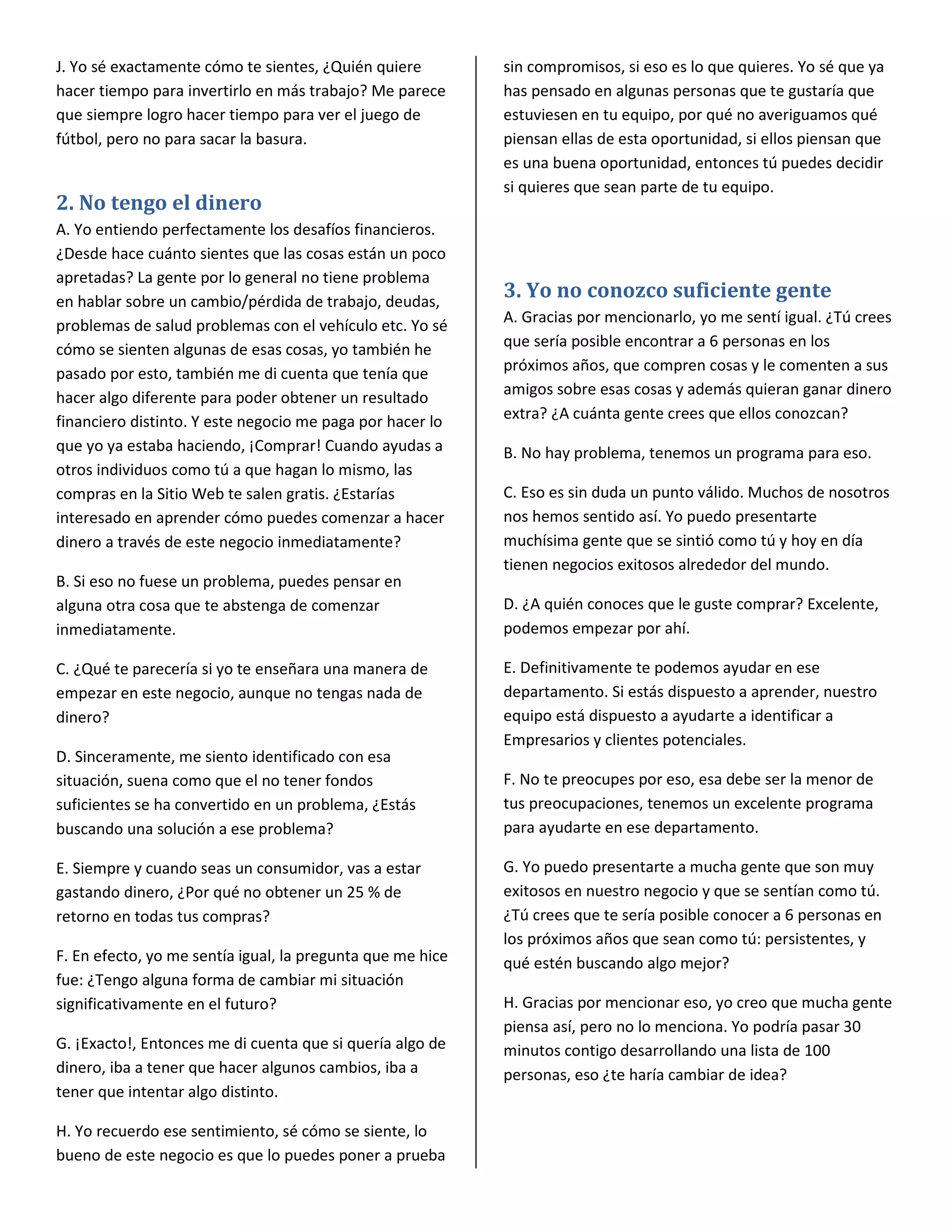 J. Yo sé exactamente cómo te sientes, ¿Quién quiere         sin compromisos, si eso es lo que quieres. Yo sé que ya
hacer tiempo para invertirlo en más trabajo? Me parece      has pensado en algunas personas que te gustaría que
que siempre logro hacer tiempo para ver el juego de         estuviesen en tu equipo, por qué no averiguamos qué
fútbol, pero no para sacar la basura.                       piensan ellas de esta oportunidad, si ellos piensan que
                                                            es una buena oportunidad, entonces tú puedes decidir
                                                            si quieres que sean parte de tu equipo.
2. No tengo el dinero
A. Yo entiendo perfectamente los desafíos financieros.
¿Desde hace cuánto sientes que las cosas están un poco
apretadas? La gente por lo general no tiene problema
en hablar sobre un cambio/pérdida de trabajo, deudas,
                                                            3. Yo no conozco suficiente gente
problemas de salud problemas con el vehículo etc. Yo sé     A. Gracias por mencionarlo, yo me sentí igual. ¿Tú crees
cómo se sienten algunas de esas cosas, yo también he        que sería posible encontrar a 6 personas en los
pasado por esto, también me di cuenta que tenía que         próximos años, que compren cosas y le comenten a sus
hacer algo diferente para poder obtener un resultado        amigos sobre esas cosas y además quieran ganar dinero
financiero distinto. Y este negocio me paga por hacer lo    extra? ¿A cuánta gente crees que ellos conozcan?
que yo ya estaba haciendo, ¡Comprar! Cuando ayudas a        B. No hay problema, tenemos un programa para eso.
otros individuos como tú a que hagan lo mismo, las
compras en la Sitio Web te salen gratis. ¿Estarías          C. Eso es sin duda un punto válido. Muchos de nosotros
interesado en aprender cómo puedes comenzar a hacer         nos hemos sentido así. Yo puedo presentarte
dinero a través de este negocio inmediatamente?             muchísima gente que se sintió como tú y hoy en día
                                                            tienen negocios exitosos alrededor del mundo.
B. Si eso no fuese un problema, puedes pensar en
alguna otra cosa que te abstenga de comenzar                D. ¿A quién conoces que le guste comprar? Excelente,
inmediatamente.                                             podemos empezar por ahí.

C. ¿Qué te parecería si yo te enseñara una manera de        E. Definitivamente te podemos ayudar en ese
empezar en este negocio, aunque no tengas nada de           departamento. Si estás dispuesto a aprender, nuestro
dinero?                                                     equipo está dispuesto a ayudarte a identificar a
                                                            Empresarios y clientes potenciales.
D. Sinceramente, me siento identificado con esa
situación, suena como que el no tener fondos                F. No te preocupes por eso, esa debe ser la menor de
suficientes se ha convertido en un problema, ¿Estás         tus preocupaciones, tenemos un excelente programa
buscando una solución a ese problema?                       para ayudarte en ese departamento.

E. Siempre y cuando seas un consumidor, vas a estar         G. Yo puedo presentarte a mucha gente que son muy
gastando dinero, ¿Por qué no obtener un 25 % de             exitosos en nuestro negocio y que se sentían como tú.
retorno en todas tus compras?                               ¿Tú crees que te sería posible conocer a 6 personas en
                                                            los próximos años que sean como tú: persistentes, y
F. En efecto, yo me sentía igual, la pregunta que me hice   qué estén buscando algo mejor?
fue: ¿Tengo alguna forma de cambiar mi situación
significativamente en el futuro?                            H. Gracias por mencionar eso, yo creo que mucha gente
                                                            piensa así, pero no lo menciona. Yo podría pasar 30
G. ¡Exacto!, Entonces me di cuenta que si quería algo de    minutos contigo desarrollando una lista de 100
dinero, iba a tener que hacer algunos cambios, iba a        personas, eso ¿te haría cambiar de idea?
tener que intentar algo distinto.

H. Yo recuerdo ese sentimiento, sé cómo se siente, lo
bueno de este negocio es que lo puedes poner a prueba
 