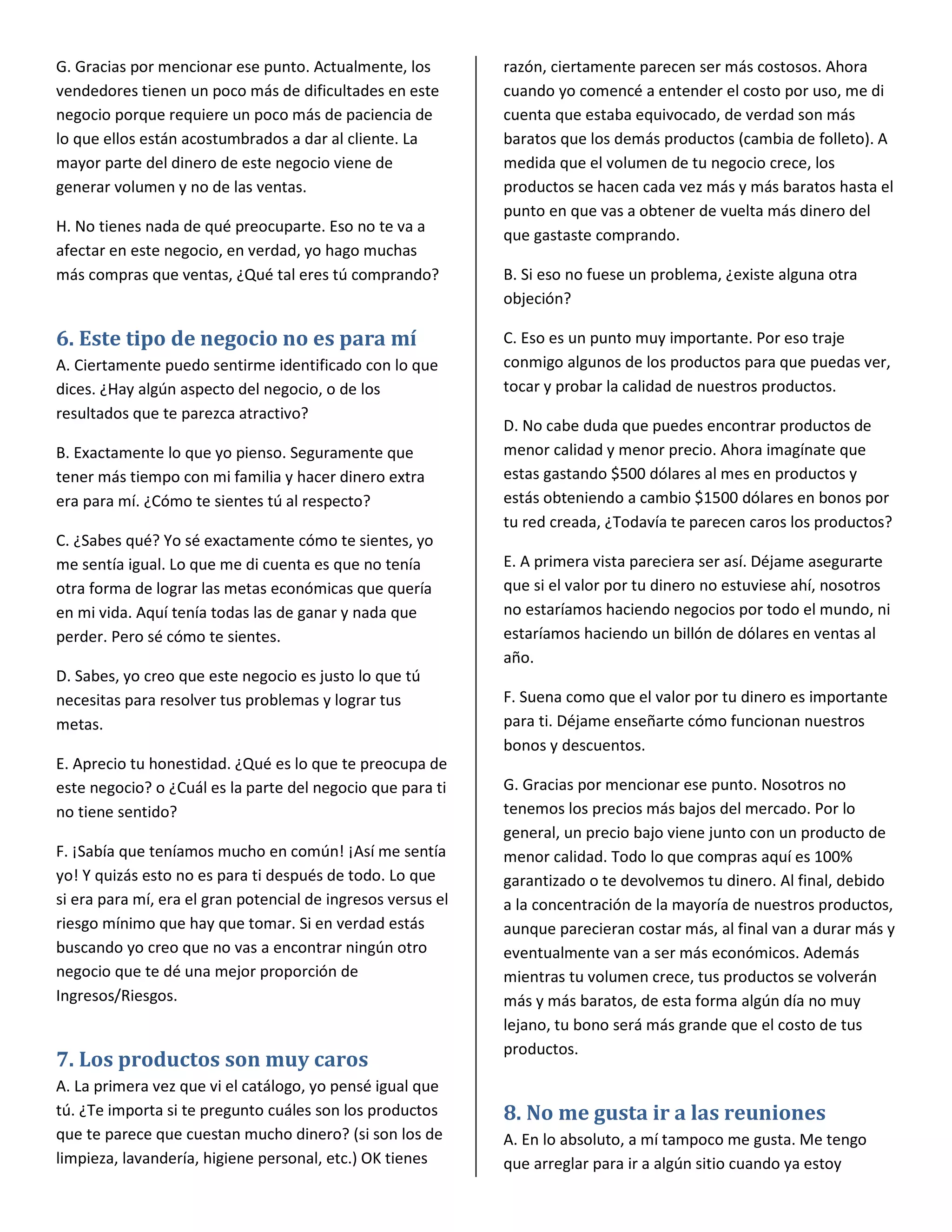 G. Gracias por mencionar ese punto. Actualmente, los          razón, ciertamente parecen ser más costosos. Ahora
vendedores tienen un poco más de dificultades en este         cuando yo comencé a entender el costo por uso, me di
negocio porque requiere un poco más de paciencia de           cuenta que estaba equivocado, de verdad son más
lo que ellos están acostumbrados a dar al cliente. La         baratos que los demás productos (cambia de folleto). A
mayor parte del dinero de este negocio viene de               medida que el volumen de tu negocio crece, los
generar volumen y no de las ventas.                           productos se hacen cada vez más y más baratos hasta el
                                                              punto en que vas a obtener de vuelta más dinero del
H. No tienes nada de qué preocuparte. Eso no te va a
                                                              que gastaste comprando.
afectar en este negocio, en verdad, yo hago muchas
más compras que ventas, ¿Qué tal eres tú comprando?           B. Si eso no fuese un problema, ¿existe alguna otra
                                                              objeción?

6. Este tipo de negocio no es para mí                         C. Eso es un punto muy importante. Por eso traje
A. Ciertamente puedo sentirme identificado con lo que         conmigo algunos de los productos para que puedas ver,
dices. ¿Hay algún aspecto del negocio, o de los               tocar y probar la calidad de nuestros productos.
resultados que te parezca atractivo?
                                                              D. No cabe duda que puedes encontrar productos de
B. Exactamente lo que yo pienso. Seguramente que              menor calidad y menor precio. Ahora imagínate que
tener más tiempo con mi familia y hacer dinero extra          estas gastando $500 dólares al mes en productos y
era para mí. ¿Cómo te sientes tú al respecto?                 estás obteniendo a cambio $1500 dólares en bonos por
                                                              tu red creada, ¿Todavía te parecen caros los productos?
C. ¿Sabes qué? Yo sé exactamente cómo te sientes, yo
me sentía igual. Lo que me di cuenta es que no tenía          E. A primera vista pareciera ser así. Déjame asegurarte
otra forma de lograr las metas económicas que quería          que si el valor por tu dinero no estuviese ahí, nosotros
en mi vida. Aquí tenía todas las de ganar y nada que          no estaríamos haciendo negocios por todo el mundo, ni
perder. Pero sé cómo te sientes.                              estaríamos haciendo un billón de dólares en ventas al
                                                              año.
D. Sabes, yo creo que este negocio es justo lo que tú
necesitas para resolver tus problemas y lograr tus            F. Suena como que el valor por tu dinero es importante
metas.                                                        para ti. Déjame enseñarte cómo funcionan nuestros
                                                              bonos y descuentos.
E. Aprecio tu honestidad. ¿Qué es lo que te preocupa de
este negocio? o ¿Cuál es la parte del negocio que para ti     G. Gracias por mencionar ese punto. Nosotros no
no tiene sentido?                                             tenemos los precios más bajos del mercado. Por lo
                                                              general, un precio bajo viene junto con un producto de
F. ¡Sabía que teníamos mucho en común! ¡Así me sentía         menor calidad. Todo lo que compras aquí es 100%
yo! Y quizás esto no es para ti después de todo. Lo que       garantizado o te devolvemos tu dinero. Al final, debido
si era para mí, era el gran potencial de ingresos versus el   a la concentración de la mayoría de nuestros productos,
riesgo mínimo que hay que tomar. Si en verdad estás           aunque parecieran costar más, al final van a durar más y
buscando yo creo que no vas a encontrar ningún otro           eventualmente van a ser más económicos. Además
negocio que te dé una mejor proporción de                     mientras tu volumen crece, tus productos se volverán
Ingresos/Riesgos.                                             más y más baratos, de esta forma algún día no muy
                                                              lejano, tu bono será más grande que el costo de tus
                                                              productos.
7. Los productos son muy caros
A. La primera vez que vi el catálogo, yo pensé igual que
tú. ¿Te importa si te pregunto cuáles son los productos       8. No me gusta ir a las reuniones
que te parece que cuestan mucho dinero? (si son los de        A. En lo absoluto, a mí tampoco me gusta. Me tengo
limpieza, lavandería, higiene personal, etc.) OK tienes       que arreglar para ir a algún sitio cuando ya estoy
 