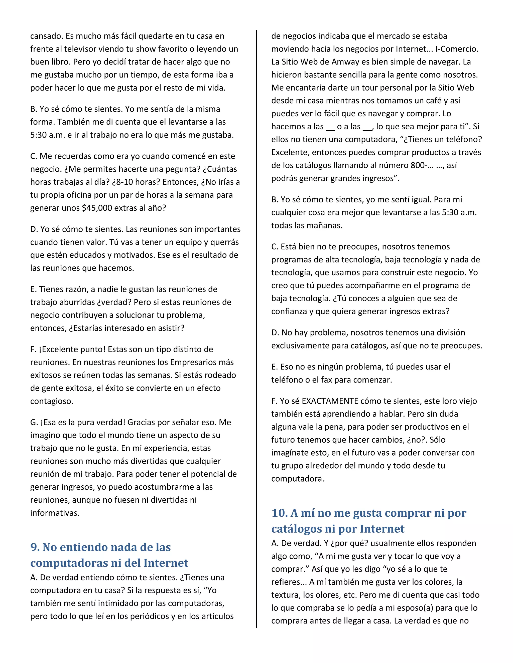 cansado. Es mucho más fácil quedarte en tu casa en          de negocios indicaba que el mercado se estaba
frente al televisor viendo tu show favorito o leyendo un    moviendo hacia los negocios por Internet... I-Comercio.
buen libro. Pero yo decidí tratar de hacer algo que no      La Sitio Web de Amway es bien simple de navegar. La
me gustaba mucho por un tiempo, de esta forma iba a         hicieron bastante sencilla para la gente como nosotros.
poder hacer lo que me gusta por el resto de mi vida.        Me encantaría darte un tour personal por la Sitio Web
                                                            desde mi casa mientras nos tomamos un café y así
B. Yo sé cómo te sientes. Yo me sentía de la misma          puedes ver lo fácil que es navegar y comprar. Lo
forma. También me di cuenta que el levantarse a las         hacemos a las __ o a las __, lo que sea mejor para ti”. Si
5:30 a.m. e ir al trabajo no era lo que más me gustaba.     ellos no tienen una computadora, “¿Tienes un teléfono?
C. Me recuerdas como era yo cuando comencé en este          Excelente, entonces puedes comprar productos a través
negocio. ¿Me permites hacerte una pegunta? ¿Cuántas         de los catálogos llamando al número 800-… …, así
horas trabajas al día? ¿8-10 horas? Entonces, ¿No irías a   podrás generar grandes ingresos”.
tu propia oficina por un par de horas a la semana para      B. Yo sé cómo te sientes, yo me sentí igual. Para mi
generar unos $45,000 extras al año?                         cualquier cosa era mejor que levantarse a las 5:30 a.m.
D. Yo sé cómo te sientes. Las reuniones son importantes     todas las mañanas.
cuando tienen valor. Tú vas a tener un equipo y querrás     C. Está bien no te preocupes, nosotros tenemos
que estén educados y motivados. Ese es el resultado de      programas de alta tecnología, baja tecnología y nada de
las reuniones que hacemos.                                  tecnología, que usamos para construir este negocio. Yo
E. Tienes razón, a nadie le gustan las reuniones de         creo que tú puedes acompañarme en el programa de
trabajo aburridas ¿verdad? Pero si estas reuniones de       baja tecnología. ¿Tú conoces a alguien que sea de
negocio contribuyen a solucionar tu problema,               confianza y que quiera generar ingresos extras?
entonces, ¿Estarías interesado en asistir?                  D. No hay problema, nosotros tenemos una división
F. ¡Excelente punto! Estas son un tipo distinto de          exclusivamente para catálogos, así que no te preocupes.
reuniones. En nuestras reuniones los Empresarios más        E. Eso no es ningún problema, tú puedes usar el
exitosos se reúnen todas las semanas. Si estás rodeado
                                                            teléfono o el fax para comenzar.
de gente exitosa, el éxito se convierte en un efecto
contagioso.                                                 F. Yo sé EXACTAMENTE cómo te sientes, este loro viejo
                                                            también está aprendiendo a hablar. Pero sin duda
G. ¡Esa es la pura verdad! Gracias por señalar eso. Me      alguna vale la pena, para poder ser productivos en el
imagino que todo el mundo tiene un aspecto de su            futuro tenemos que hacer cambios, ¿no?. Sólo
trabajo que no le gusta. En mi experiencia, estas           imagínate esto, en el futuro vas a poder conversar con
reuniones son mucho más divertidas que cualquier            tu grupo alrededor del mundo y todo desde tu
reunión de mi trabajo. Para poder tener el potencial de
                                                            computadora.
generar ingresos, yo puedo acostumbrarme a las
reuniones, aunque no fuesen ni divertidas ni
informativas.                                               10. A mí no me gusta comprar ni por
                                                            catálogos ni por Internet
                                                            A. De verdad. Y ¿por qué? usualmente ellos responden
9. No entiendo nada de las
                                                            algo como, “A mí me gusta ver y tocar lo que voy a
computadoras ni del Internet                                comprar.” Así que yo les digo “yo sé a lo que te
A. De verdad entiendo cómo te sientes. ¿Tienes una          refieres... A mí también me gusta ver los colores, la
computadora en tu casa? Si la respuesta es sí, “Yo
                                                            textura, los olores, etc. Pero me di cuenta que casi todo
también me sentí intimidado por las computadoras,
                                                            lo que compraba se lo pedía a mi esposo(a) para que lo
pero todo lo que leí en los periódicos y en los artículos   comprara antes de llegar a casa. La verdad es que no
 