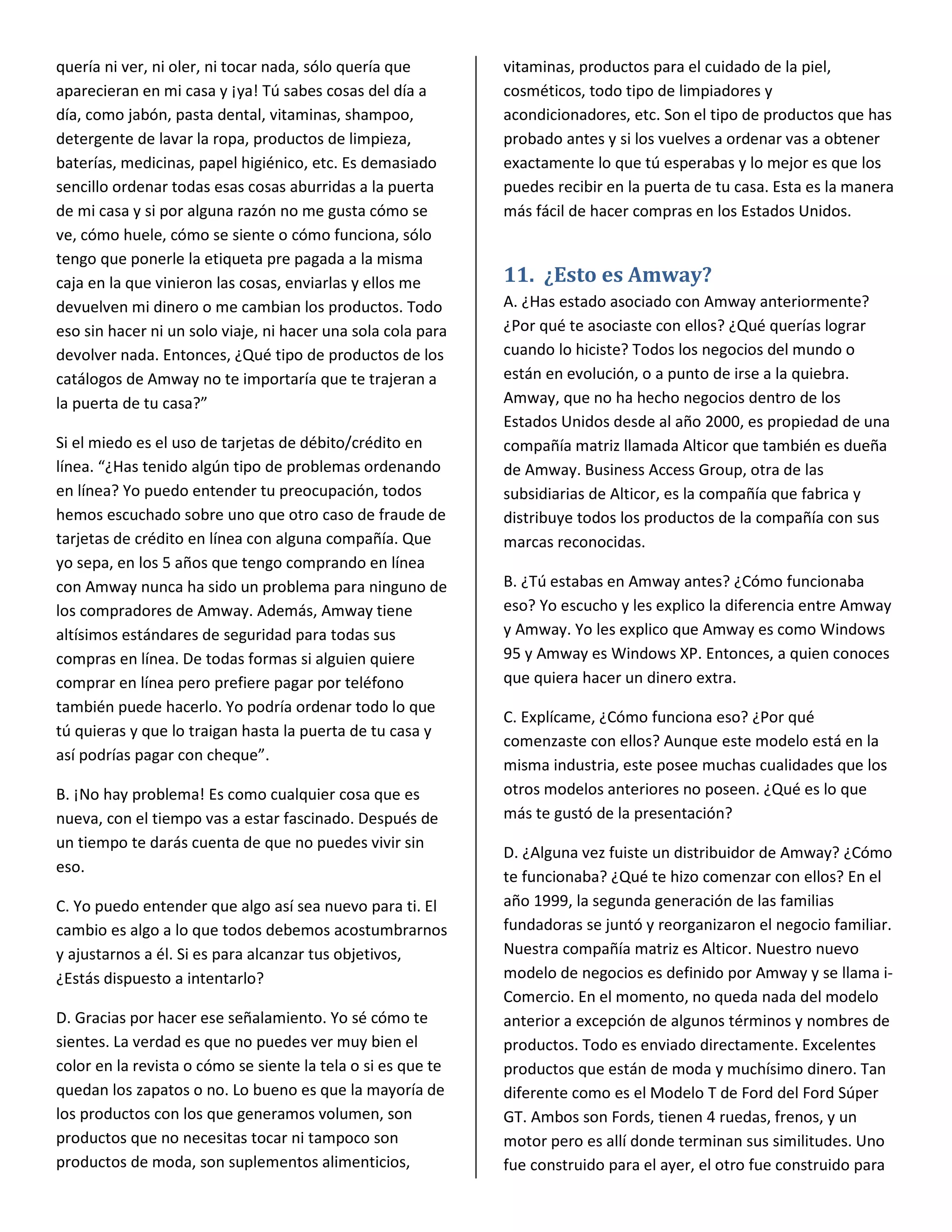 quería ni ver, ni oler, ni tocar nada, sólo quería que        vitaminas, productos para el cuidado de la piel,
aparecieran en mi casa y ¡ya! Tú sabes cosas del día a        cosméticos, todo tipo de limpiadores y
día, como jabón, pasta dental, vitaminas, shampoo,            acondicionadores, etc. Son el tipo de productos que has
detergente de lavar la ropa, productos de limpieza,           probado antes y si los vuelves a ordenar vas a obtener
baterías, medicinas, papel higiénico, etc. Es demasiado       exactamente lo que tú esperabas y lo mejor es que los
sencillo ordenar todas esas cosas aburridas a la puerta       puedes recibir en la puerta de tu casa. Esta es la manera
de mi casa y si por alguna razón no me gusta cómo se          más fácil de hacer compras en los Estados Unidos.
ve, cómo huele, cómo se siente o cómo funciona, sólo
tengo que ponerle la etiqueta pre pagada a la misma
caja en la que vinieron las cosas, enviarlas y ellos me       11. ¿Esto es Amway?
devuelven mi dinero o me cambian los productos. Todo          A. ¿Has estado asociado con Amway anteriormente?
eso sin hacer ni un solo viaje, ni hacer una sola cola para   ¿Por qué te asociaste con ellos? ¿Qué querías lograr
devolver nada. Entonces, ¿Qué tipo de productos de los        cuando lo hiciste? Todos los negocios del mundo o
catálogos de Amway no te importaría que te trajeran a         están en evolución, o a punto de irse a la quiebra.
la puerta de tu casa?”                                        Amway, que no ha hecho negocios dentro de los
                                                              Estados Unidos desde al año 2000, es propiedad de una
Si el miedo es el uso de tarjetas de débito/crédito en        compañía matriz llamada Alticor que también es dueña
línea. “¿Has tenido algún tipo de problemas ordenando         de Amway. Business Access Group, otra de las
en línea? Yo puedo entender tu preocupación, todos            subsidiarias de Alticor, es la compañía que fabrica y
hemos escuchado sobre uno que otro caso de fraude de          distribuye todos los productos de la compañía con sus
tarjetas de crédito en línea con alguna compañía. Que         marcas reconocidas.
yo sepa, en los 5 años que tengo comprando en línea
con Amway nunca ha sido un problema para ninguno de           B. ¿Tú estabas en Amway antes? ¿Cómo funcionaba
los compradores de Amway. Además, Amway tiene                 eso? Yo escucho y les explico la diferencia entre Amway
altísimos estándares de seguridad para todas sus              y Amway. Yo les explico que Amway es como Windows
compras en línea. De todas formas si alguien quiere           95 y Amway es Windows XP. Entonces, a quien conoces
comprar en línea pero prefiere pagar por teléfono             que quiera hacer un dinero extra.
también puede hacerlo. Yo podría ordenar todo lo que
                                                              C. Explícame, ¿Cómo funciona eso? ¿Por qué
tú quieras y que lo traigan hasta la puerta de tu casa y
                                                              comenzaste con ellos? Aunque este modelo está en la
así podrías pagar con cheque”.
                                                              misma industria, este posee muchas cualidades que los
B. ¡No hay problema! Es como cualquier cosa que es            otros modelos anteriores no poseen. ¿Qué es lo que
nueva, con el tiempo vas a estar fascinado. Después de        más te gustó de la presentación?
un tiempo te darás cuenta de que no puedes vivir sin
                                                              D. ¿Alguna vez fuiste un distribuidor de Amway? ¿Cómo
eso.
                                                              te funcionaba? ¿Qué te hizo comenzar con ellos? En el
C. Yo puedo entender que algo así sea nuevo para ti. El       año 1999, la segunda generación de las familias
cambio es algo a lo que todos debemos acostumbrarnos          fundadoras se juntó y reorganizaron el negocio familiar.
y ajustarnos a él. Si es para alcanzar tus objetivos,         Nuestra compañía matriz es Alticor. Nuestro nuevo
¿Estás dispuesto a intentarlo?                                modelo de negocios es definido por Amway y se llama i-
                                                              Comercio. En el momento, no queda nada del modelo
D. Gracias por hacer ese señalamiento. Yo sé cómo te          anterior a excepción de algunos términos y nombres de
sientes. La verdad es que no puedes ver muy bien el           productos. Todo es enviado directamente. Excelentes
color en la revista o cómo se siente la tela o si es que te   productos que están de moda y muchísimo dinero. Tan
quedan los zapatos o no. Lo bueno es que la mayoría de        diferente como es el Modelo T de Ford del Ford Súper
los productos con los que generamos volumen, son              GT. Ambos son Fords, tienen 4 ruedas, frenos, y un
productos que no necesitas tocar ni tampoco son               motor pero es allí donde terminan sus similitudes. Uno
productos de moda, son suplementos alimenticios,              fue construido para el ayer, el otro fue construido para
 