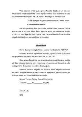 Vale ressaltar ainda, que a presente ação dispõe de um caso de
influencia no âmbito trabalhista, sendo improcedente a ação no âmbito da vara
civil, nesse sentido dispõe o art 301, inciso II do código de processo civil:
Art. 301. Compete-lhe, porém, antes de discutir o mérito, alegar:
II - incompetência absoluta;
Por isso, podemos dizer que o autor cometer o erro de entrar com tal
ação contra a empresa Alpha Ltda, alem de errar na questão de âmbito
jurídico, por isso podemos dizer que se tratar de uma incompetência absoluta,
e desde de já pedimos a anulação de tal processo.
DO PEDIDO
Diante da argumentação fática e jurídica trazida a baile, REQUER
Que seja acolhida a preliminar argüida, julgando extinto o processo
sem julgamento do mérito, nos termos do Art. 267, IV, CPC.
Caso Vossa Excelência não entenda pela improcedência do pedido,
admita a culpa concorrente entre requerente e requerido, condenando o autor
ao pagamento de custos e honorários de advogado.
Pretende provar o alegado, por todos os meios de prova admitidos
em direito, especialmente a prova documental, depoimento pessoal das partes,
e demais meios de provas legalmente admitidos.
Nesses Termos, Pede e Espera Deferimento.
Teresina, _____ de _________ de 2013.
ADVOGADO
OAB
 