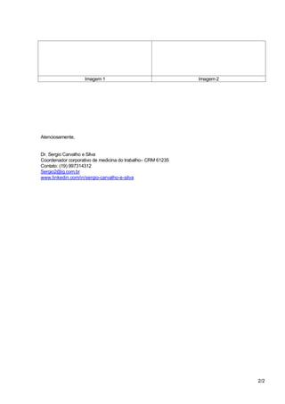 2/2
Imagem 1 Imagem 2
Atenciosamente,
Dr. Sergio Carvalho e Silva
Coordenador corporativo de medicina do trabalho– CRM 61235
Contato: (19) 997314312
Sergio2@ig.com.br
www.linkedin.com/in/sergio-carvalho-e-silva
 