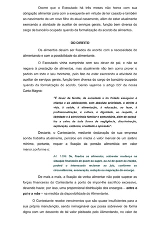 Ocorre que o Executado há três meses não honra com sua
obrigação alimentar para com a exequente em virtude de ter casado e também
ao nascimento de um novo filho do atual casamento, além de estar atualmente
exercendo a atividade de auxiliar de serviços gerais, função bem diversa do
cargo de bancário ocupado quando da formalização do acordo de alimentos.
DO DIREITO
Os alimentos devem ser fixados de acordo com a necessidade do
alimentando e com a possibilidade do alimentante.
O Executado vinha cumprindo com seu dever de pai, e não se
negava à prestação de alimentos, mas atualmente não tem como prover o
pedido em todo o seu montante, pelo fato de estar exercendo a atividade de
auxiliar de serviços gerais, função bem diversa do cargo de bancário ocupado
quando da formalização do acordo. Senão vejamos o artigo 227 de nossa
Carta Magna:
“É dever da família, da sociedade e do Estado assegurar à
criança e ao adolescente, com absoluta prioridade, o direito à
vida, à saúde, à alimentação, à educação, ao lazer, à
profissionalização, à cultura, à dignidade, ao respeito, à
liberdade e à convivência familiar e comunitária, além de colocá-
los a salvo de toda forma de negligência, discriminação,
exploração, violência, crueldade e opressão”.
Destarte, o Contestante, mediante declaração de sua empresa
aonde trabalha atualmente, percebe em média o valor mensal de um salário
mínimo, portanto, requer a fixação da pensão alimentícia em valor
menor.conforme o:
Art. 1.699. Se, fixados os alimentos, sobrevier mudança na
situação financeira de quem os supre, ou na de quem os recebe,
poderá o interessado reclamar ao juiz, conforme as
circunstâncias, exoneração, redução ou majoração do encargo.
De mais a mais, a fixação da verba alimentar não pode superar as
forças financeiras do Contestante a ponto de impor-lhe sacrifício excessivo,
devendo haver, por isso, uma proporcional distribuição dos encargos – entre o
pai e a mãe – na medida da disponibilidade do Alimentante.
O Contestante recebe vencimentos que são quase insuficientes para a
sua própria manutenção, sendo inimaginável que possa sobreviver de forma
digna com um desconto de tal valor pleiteado pelo Alimentando, no valor de
 