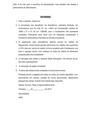 20%. A lei não quer o sacrifício do Alimentando, mas também não deseja o
perecimento do Alimentante.
DO PEDIDO
1. Ante o exposto, requer-se:
2. A concessão dos benefícios da Assistência Judiciária Gratuita, em
consonância com os arts. 5º, inc. LXXIV da Constituição Federal de
1988 e 2º e 4º da Lei 1.060/90, pois o Contestante não apresenta
condições financeiras para arcar com as despesas processuais e
honorários advocatícios inerentes ao trâmite processual;
3. O julgamento pela procedência apenas parcial do pedido da
Requerente, sendo fixada pensão alimentícia em valores não superiores
a 10% (dez por cento) do salário mínimo recebido pelo Contestante, por
todo o exposto acima, com enfoque na Ação de Oferta de Alimentos
proposta pelo ora Contestante;
4. A intimação das partes e pessoal deste Advogado, nos termos da lei,
dos atos subseqüentes;
5. A intimação do órgão ministerial;
6. A oitiva das testemunhas arroladas no documento anexo.
Protesta provar o alegado por todos os meios em direito admitidos, com
documentos em anexos, juntada de novos documentos, depoimento
pessoal das partes, ficando tudo desde logo requerido.
Nestes Termos, Pede e Espera Deferimento.
Teresina,____ de ___________ de 2013
ADVOGADO
OAB.
 