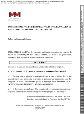 EXCELENTÍSSIMO JUIZ DE DIREITO DA 09ª VARA CÍVEL DA COMARCA DO
FORO CENTRAL DA REGIÃO DE CURITIBA – PARANÁ.
Ref:0035585-70.2015.8.16.0001
ERIKA MIALIK MARENA, devidamente qualificada nos autos em epígrafe da
AÇÃO DE INDENIZAÇÃO POR DANOS MORAIS, por meio de sua procuradora
subscritora, vem a presença de Vossa Excelência, apresentar
aos termos da Contestação, pelos fatos e fundamentos adiante consignados.
I) DA “REPRESENTAÇÃO” CONTRA O EX-MINISTRO EUGÊNIO ARAGÃO.
1. Em que pese a alegada experiência do Réu como jornalista, fato é que
aparentemente não conseguiu interpretar o conteúdo de documentos que lhe
chegaram às mãos, notadamente quanto à diferença entre REPRESENTAÇÃO,
INQUÉRITO ADMINISTRATIVO e RELATÓRIO INTERNO.
2. O documento acostado pelo Réu, autuado sob o n. 1.00.0021.000120/2005-11 é
inquérito administrativo, que teve a seguinte motivação para sua instauração:
O presente inquérito administrativo foi instaurado a partir da
Decisão nº 29/2006 do Exmo Sr. Corregedor-Geral do MPF Dr.
Avenida Sete de Setembro, 4881, 8º andar, cj. 152, esquina com Silveira Peixoto, 950
Curitiba – Paraná
(41) 3328-1456
IMPUGNAÇÃO
Documentoassinadodigitalmente,conformeMPnº2.200-2/2001,Leinº11.419/2006,resoluçãodoProjudi,doTJPR/OE
Validaçãodesteemhttps://projudi.tjpr.jus.br/projudi/-Identificador:PJYCE28VKGK2RBTHGXBY
PROJUDI - Processo: 0012169-78.2016.8.16.0182 - Ref. mov. 55.1 - Assinado digitalmente por Marcia Eveline Mialik Marena
27/10/2016: JUNTADA DE PETIÇÃO DE IMPUGNAÇÃO À CONTESTAÇÃO. Arq: Contestação
 