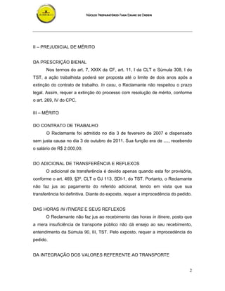 NÚCLEO PREPARATÓRIO PARA EXAME DE ORDEM
2
II – PREJUDICIAL DE MÉRITO
DA PRESCRIÇÃO BIENAL
Nos termos do art. 7, XXIX da CF, art. 11, I da CLT e Súmula 308, I do
TST, a ação trabalhista poderá ser proposta até o limite de dois anos após a
extinção do contrato de trabalho. In casu, o Reclamante não respeitou o prazo
legal. Assim, requer a extinção do processo com resolução de mérito, conforme
o art. 269, IV do CPC.
III – MÉRITO
DO CONTRATO DE TRABALHO
O Reclamante foi admitido no dia 3 de fevereiro de 2007 e dispensado
sem justa causa no dia 3 de outubro de 2011. Sua função era de ...., recebendo
o salário de R$ 2.000,00.
DO ADICIONAL DE TRANSFERÊNCIA E REFLEXOS
O adicional de transferência é devido apenas quando esta for provisória,
conforme o art. 469, §3º, CLT e OJ 113, SDI-1, do TST. Portanto, o Reclamante
não faz jus ao pagamento do referido adicional, tendo em vista que sua
transferência foi definitiva. Diante do exposto, requer a improcedência do pedido.
DAS HORAS IN ITINERE E SEUS REFLEXOS
O Reclamante não faz jus ao recebimento das horas in itinere, posto que
a mera insuficiência de transporte público não dá ensejo ao seu recebimento,
entendimento da Súmula 90, III, TST. Pelo exposto, requer a improcedência do
pedido.
DA INTEGRAÇÃO DOS VALORES REFERENTE AO TRANSPORTE
 
