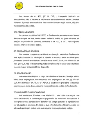 NÚCLEO PREPARATÓRIO PARA EXAME DE ORDEM
3
Nos termos do art. 458, §2º, III, CLT, o transporte destinado ao
deslocamento para o trabalho e retorno não será considerado salário utilidade.
Portanto, o pedido do Reclamante não encontra amparo legal. Assim, requer a
improcedência do pedido.
DAS FÉRIAS VENCIDAS
No período aquisitivo 2007/2008, o Reclamante permaneceu em licença
remunerada por 33 dias, sendo assim perdeu o direito ao gozo de férias em
relação ao período em comento, conforme o art. 133, II, CLT. Pelo exposto,
requer a improcedência do pedido.
DA EQUIPARAÇÃO SALARIAL
Não merece prosperar o pedido de equiparação salarial do Reclamante,
pois a produtividade do paradigma é superior a do autor, tendo em vista que a
jornada do primeiro era inferior a jornada deste último. Assim, nos termos do art.
461, §1º, CLT, não pode ser configurado como trabalho de igual valor. Diante do
exposto, requer a improcedência do pedido.
DA REINTEGRAÇÃO
O Reclamante ocupava o cargo de Presidência da CIPA, ou seja, não foi
eleito pelos empregados, mas escolhido pelo empregador, art. 164, §§ 1º e 5º,
CLT. Nos termos do art. 10, II, “a”, ADCT, a estabilidade provisória se restringe
ao empregado eleito. Logo, requer a improcedência do pedido do Reclamante.
DOS HONORÁRIOS ADVOCATÍCIOS
Nos termos das Súmulas 219 e 329 do TST, bem como dos artigos 14 e
16 da Lei 5584/70, a condenação ao pagamento de honorários advocatícios in
casu pressupõe a concessão do benefício da justiça gratuita e a representação
por advogado de sindicato. Destaca-se que o Reclamante está representado por
advogado particular, motivo pelo qual requer a improcedência do pedido.
 
