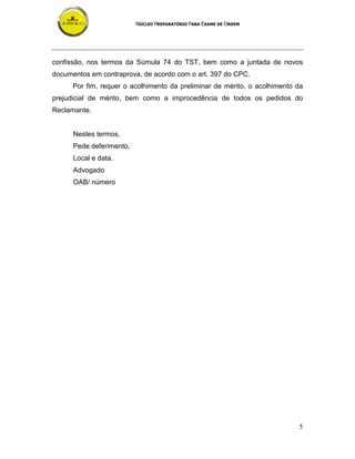 NÚCLEO PREPARATÓRIO PARA EXAME DE ORDEM
5
confissão, nos termos da Súmula 74 do TST, bem como a juntada de novos
documentos em contraprova, de acordo com o art. 397 do CPC.
Por fim, requer o acolhimento da preliminar de mérito, o acolhimento da
prejudicial de mérito, bem como a improcedência de todos os pedidos do
Reclamante.
Nestes termos,
Pede deferimento.
Local e data.
Advogado
OAB/ número
 