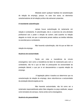 Afastada assim qualquer hipótese de caracterização
de relação de emprego, porque, no caso dos autos, os elementos
caracterizadores de tal relação jurídica não estiveram presentes.


A inexistente subordinação


                        Jamais houve subordinação do reclamante em
relação à contestante. A subordinação, isto é, o exercício de uma atividade
profissional sob o poder e direção de outrem, está ausente na relação
alegada na inicial, eis que o reclamante jamais realizou as tarefas referidas
na exordial para a contestante.


                        Não havendo subordinação, não há que se falar em
relação de emprego.


Ausência de exclusividade


                        Tendo     em    vista   a   inexistência    de    vinculo
empregatício, bem como a inexistência de labor do reclamante para com a
contestante, não há o que se falar no pressuposto da exclusividade da
prestação laboral, o que por si só descaracteriza a suposta relação de
emprego.


                         A legislação pátria é taxativa ao determinar que na
caracterização da relação de emprego, deve vislumbrar-se a exclusividade
da prestação laboral exigida por lei.


                        Não havendo exclusividade, não há como ser a
reclamada responsabilizada pelos fatos alegados na peça vestibular, sequer
como tomadora de serviços, menos ainda como empregadora.


Ausência de pessoalidade
                                                                    / LDGD– p. 3
 