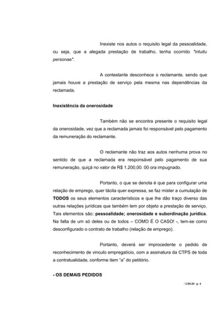 Inexiste nos autos o requisito legal da pessoalidade,
ou seja, que a alegada prestação de trabalho, tenha ocorrido "intuitu
personae".


                        A contestante desconhece o reclamante, sendo que
jamais houve a prestação de serviço pela mesma nas dependências da
reclamada.


Inexistência da onerosidade


                        Também não se encontra presente o requisito legal
da onerosidade, vez que a reclamada jamais foi responsável pelo pagamento
da remuneração do reclamante.


                        O reclamante não traz aos autos nenhuma prova no
sentido de que a reclamada era responsável pelo pagamento de sua
remuneração, quiçá no valor de R$ 1.200,00. 00 ora impugnado.


                        Portanto, o que se denota é que para configurar uma
relação de emprego, quer tácita quer expressa, se faz mister a cumulação de
TODOS os seus elementos característicos e que lhe dão traço diverso das
outras relações jurídicas que também tem por objeto a prestação de serviço.
Tais elementos são: pessoalidade; onerosidade e subordinação jurídica.
Na falta de um só deles ou de todos – COMO É O CASO! -, tem-se como
desconfigurado o contrato de trabalho (relação de emprego).


                        Portanto, deverá ser improcedente o pedido de
reconhecimento de vinculo empregatício, com a assinatura da CTPS de toda
a contratualidade, conforme item “a” do petitório.


- OS DEMAIS PEDIDOS
                                                                 / LDGD– p. 4
 