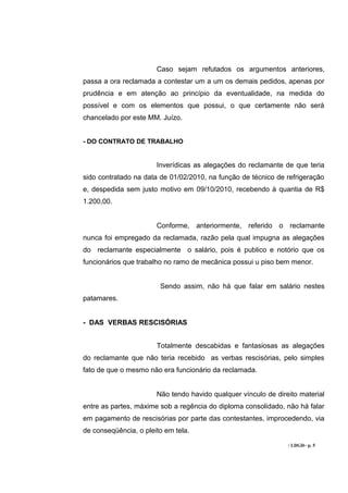 Caso sejam refutados os argumentos anteriores,
passa a ora reclamada a contestar um a um os demais pedidos, apenas por
prudência e em atenção ao princípio da eventualidade, na medida do
possível e com os elementos que possui, o que certamente não será
chancelado por este MM. Juízo.


- DO CONTRATO DE TRABALHO


                       Inverídicas as alegações do reclamante de que teria
sido contratado na data de 01/02/2010, na função de técnico de refrigeração
e, despedida sem justo motivo em 09/10/2010, recebendo à quantia de R$
1.200,00.


                       Conforme, anteriormente, referido o reclamante
nunca foi empregado da reclamada, razão pela qual impugna as alegações
do reclamante especialmente o salário, pois é publico e notório que os
funcionários que trabalho no ramo de mecânica possui u piso bem menor.


                        Sendo assim, não há que falar em salário nestes
patamares.


- DAS VERBAS RESCISÓRIAS


                       Totalmente descabidas e fantasiosas as alegações
do reclamante que não teria recebido as verbas rescisórias, pelo simples
fato de que o mesmo não era funcionário da reclamada.


                       Não tendo havido qualquer vínculo de direito material
entre as partes, máxime sob a regência do diploma consolidado, não há falar
em pagamento de rescisórias por parte das contestantes, improcedendo, via
de conseqüência, o pleito em tela.

                                                                / LDGD– p. 5
 