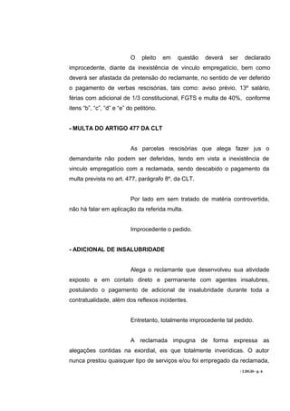 O    pleito    em   questão   deverá   ser     declarado
improcedente, diante da inexistência de vinculo empregatício, bem como
deverá ser afastada da pretensão do reclamante, no sentido de ver deferido
o pagamento de verbas rescisórias, tais como: aviso prévio, 13º salário,
férias com adicional de 1/3 constitucional, FGTS e multa de 40%, conforme
itens “b”, “c”, “d” e “e” do petitório.


- MULTA DO ARTIGO 477 DA CLT


                           As parcelas rescisórias que alega fazer jus o
demandante não podem ser deferidas, tendo em vista a inexistência de
vinculo empregatício com a reclamada, sendo descabido o pagamento da
multa prevista no art. 477, parágrafo 8º, da CLT.


                           Por lado em sem tratado de matéria controvertida,
não há falar em aplicação da referida multa.


                           Improcedente o pedido.


- ADICIONAL DE INSALUBRIDADE


                           Alega o reclamante que desenvolveu sua atividade
exposto e em contato direto e permanente com agentes insalubres,
postulando o pagamento de adicional de insalubridade durante toda a
contratualidade, além dos reflexos incidentes.


                           Entretanto, totalmente improcedente tal pedido.


                           A reclamada impugna de forma expressa as
alegações contidas na exordial, eis que totalmente inverídicas. O autor
nunca prestou quaisquer tipo de serviços e/ou foi empregado da reclamada,
                                                                        / LDGD– p. 6
 