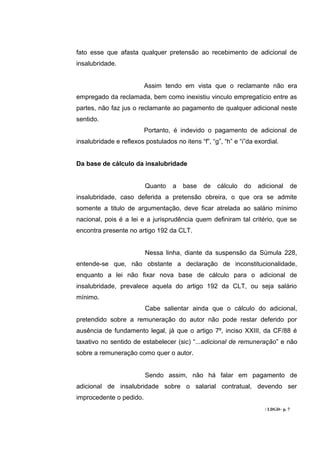 fato esse que afasta qualquer pretensão ao recebimento de adicional de
insalubridade.


                         Assim tendo em vista que o reclamante não era
empregado da reclamada, bem como inexistiu vinculo empregatício entre as
partes, não faz jus o reclamante ao pagamento de qualquer adicional neste
sentido.
                         Portanto, é indevido o pagamento de adicional de
insalubridade e reflexos postulados no itens “f”, “g”, “h” e “i”da exordial.


Da base de cálculo da insalubridade


                         Quanto     a   base   de   cálculo   do    adicional        de
insalubridade, caso deferida a pretensão obreira, o que ora se admite
somente a titulo de argumentação, deve ficar atrelada ao salário mínimo
nacional, pois é a lei e a jurisprudência quem definiram tal critério, que se
encontra presente no artigo 192 da CLT.


                         Nessa linha, diante da suspensão da Súmula 228,
entende-se que, não obstante a declaração de inconstitucionalidade,
enquanto a lei não fixar nova base de cálculo para o adicional de
insalubridade, prevalece aquela do artigo 192 da CLT, ou seja salário
mínimo.
                         Cabe salientar ainda que o cálculo do adicional,
pretendido sobre a remuneração do autor não pode restar deferido por
ausência de fundamento legal, já que o artigo 7º, inciso XXIII, da CF/88 é
taxativo no sentido de estabelecer (sic) “...adicional de remuneração” e não
sobre a remuneração como quer o autor.


                         Sendo assim, não há falar em pagamento de
adicional de insalubridade sobre o salarial contratual, devendo ser
improcedente o pedido.
                                                                      / LDGD– p. 7
 