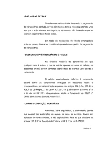 - DAS HORAS EXTRAS


                         O reclamante adita a inicial buscando o pagamento
de horas extras, contudo, deverá ser improcedente a referida pretensão uma
vez que o autor não era empregado da reclamada, não havendo o que se
falar em pagamento de horas extras.


                         Em razão da inexistência do vinculo empregatício
entre as partes, devera ser considera improcedente o pedido de pagamento
de horas extras.


- DESCONTOS PREVIDENCIÁRIOS E FISCAIS


                         Na eventual hipótese de deferimento de que
qualquer valor à autora, o que se admite apenas por amor ao debate, os
descontos em tela devem ser feitos sobre o total de eventual valor devido à
reclamante.


                         O crédito eventualmente deferido à reclamante
deverá   sofrer    as   competentes   deduções    de   descontos    fiscais       e
previdenciários, por determinação expressa dos artigos 114, § 3o, 153, III e
195, II da Lei Magna, 27 da Lei nº 8.212/91, 46, § 2o da Lei nº 8.541/92, e 43
e 44 da Lei 8.212/91, observando-se, ainda, o Provimento da CGJT nº
01/96, bem assim a Súmula 368 do TST.


- JUROS E CORREÇÃO MONETÁRIA


                         Admitindo, para argumentar, o acolhimento (ainda
que parcial) das pretensões da autora, os juros, se devidos, devem ser
aplicados de forma simples, e não capitalizados, face ao que dispõem os
artigos 192, § 3º da Constituição Federal e 39, § 1º da Lei 8.177/91.


                                                                   / LDGD– p. 8
 