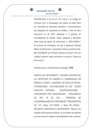 ADVOGADO SR TAL
Advocacia Digital
__________________________________________________
DESPROVIDO. À luz do art. 273, inciso I, do Código de
Processo Civil, a antecipação dos efeitos da tutela deve
ser concedida se estiverem presentes a verossimilhança
das alegações do requerente da medida, o risco de dano
irreparável ou de difícil reparação e a garantia de
reversibilidade da medida. Vistos, relatados e discutidos
estes autos de agravo de instrumento n. 2003.019650-1,
da comarca de Araranguá, em que é agravante General
Motors do Brasil Ltda. e agravada Criativa Lavanderia Ltda.
ME. ACORDAM, em Primeira Câmara de Direito Civil, por
votação unânime, negar provimento ao recurso. Custas na
forma da lei.”
Também este é o entendimento do Egrégio TJPR:
AGRAVO DE INSTRUMENTO REVISÃO CONTRATUAL
C/C REPETIÇÃO DE INDÉBITO E CONDENAÇÃO EM
PERDAS E DANOS INVERSÃO DO ÔNUS DA PROVA
POSSIBILIDADE - APLICABILIDADE DO CDC TEORIA
FINALISTA MITIGADA EXCEPCIONALIDADE -
CONSUMIDOR POR EQUIPARAÇÃO - INTELIGÊNCIA
DO ART. 29 DO CDC - PRESENÇA DE
VULNERABILIDADE DO CONSUMIDOR PRECEDENTES
DO STJ (Resp 951.785/RS e Resp 661.145/ES)
RECURSO CONHECIDO E DESPROVIDO. "Mesmo nas
relações entre pessoas jurídicas, se da análise da hipótese
concreta decorrer inegável vulnerabilidade entre a pessoa-
 