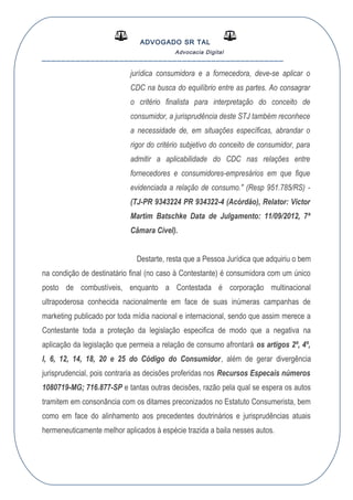 ADVOGADO SR TAL
Advocacia Digital
__________________________________________________
jurídica consumidora e a fornecedora, deve-se aplicar o
CDC na busca do equilíbrio entre as partes. Ao consagrar
o critério finalista para interpretação do conceito de
consumidor, a jurisprudência deste STJ também reconhece
a necessidade de, em situações específicas, abrandar o
rigor do critério subjetivo do conceito de consumidor, para
admitir a aplicabilidade do CDC nas relações entre
fornecedores e consumidores-empresários em que fique
evidenciada a relação de consumo." (Resp 951.785/RS) -
(TJ-PR 9343224 PR 934322-4 (Acórdão), Relator: Victor
Martim Batschke Data de Julgamento: 11/09/2012, 7ª
Câmara Cível).
Destarte, resta que a Pessoa Jurídica que adquiriu o bem
na condição de destinatário final (no caso à Contestante) é consumidora com um único
posto de combustíveis, enquanto a Contestada é corporação multinacional
ultrapoderosa conhecida nacionalmente em face de suas inúmeras campanhas de
marketing publicado por toda mídia nacional e internacional, sendo que assim merece a
Contestante toda a proteção da legislação especifica de modo que a negativa na
aplicação da legislação que permeia a relação de consumo afrontará os artigos 2º, 4º,
I, 6, 12, 14, 18, 20 e 25 do Código do Consumidor, além de gerar divergência
jurisprudencial, pois contraria as decisões proferidas nos Recursos Especais números
1080719-MG; 716.877-SP e tantas outras decisões, razão pela qual se espera os autos
tramitem em consonância com os ditames preconizados no Estatuto Consumerista, bem
como em face do alinhamento aos precedentes doutrinários e jurisprudências atuais
hermeneuticamente melhor aplicados à espécie trazida a baila nesses autos.
 