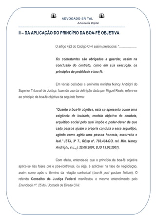 ADVOGADO SR TAL
Advocacia Digital
__________________________________________________
II – DA APLICAÇÃO DO PRINCÍPIO DA BOA-FÉ OBJETIVA
O artigo 422 do Código Civil assim preleciona: “.....................
Os contratantes são obrigados a guardar, assim na
conclusão do contrato, como em sua execução, os
princípios de probidade e boa-fé.
Em várias decisões a eminente ministra Nancy Andrighi do
Superior Tribunal de Justiça, fazendo uso da definição dada por Miguel Reale, refere-se
ao princípio da boa-fé objetiva da seguinte forma:
“Quanto à boa-fé objetiva, esta se apresenta como uma
exigência de lealdade, modelo objetivo de conduta,
arquétipo social pelo qual impõe o poder-dever de que
cada pessoa ajuste a própria conduta a esse arquétipo,
agindo como agiria uma pessoa honesta, escorreita e
leal.” (STJ, 3ª T., REsp nº. 783.404-GO, rel. Min. Nancy
Andrighi, v.u., j. 28.06.2007, DJU 13.08.2007).
Com efeito, entende-se que o princípio da boa-fé objetiva
aplica-se nas fases pré e pós-contratual, ou seja, é aplicável na fase de negociação,
assim como após o término da relação contratual (boa-fé post pactum finitum). O
referido Conselho da Justiça Federal manifestou o mesmo entendimento pelo
Enunciado nº. 25 da I Jornada de Direito Civil.
 