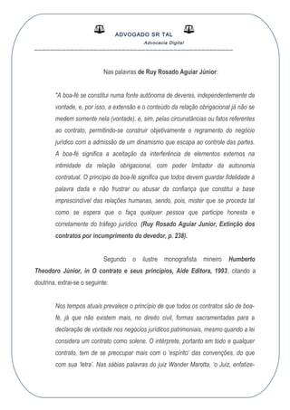 ADVOGADO SR TAL
Advocacia Digital
__________________________________________________
Nas palavras de Ruy Rosado Aguiar Júnior:
"A boa-fé se constitui numa fonte autônoma de deveres, independentemente da
vontade, e, por isso, a extensão e o conteúdo da relação obrigacional já não se
medem somente nela (vontade), e, sim, pelas circunstâncias ou fatos referentes
ao contrato, permitindo-se construir objetivamente o regramento do negócio
jurídico com a admissão de um dinamismo que escapa ao controle das partes.
A boa-fé significa a aceitação da interferência de elementos externos na
intimidade da relação obrigacional, com poder limitador da autonomia
contratual. O princípio da boa-fé significa que todos devem guardar fidelidade à
palavra dada e não frustrar ou abusar da confiança que constitui a base
imprescindível das relações humanas, sendo, pois, mister que se proceda tal
como se espera que o faça qualquer pessoa que participe honesta e
corretamente do tráfego jurídico. (Ruy Rosado Aguiar Junior, Extinção dos
contratos por incumprimento do devedor, p. 238).
Segundo o ilustre monografista mineiro Humberto
Theodoro Júnior, in O contrato e seus princípios, Aide Editora, 1993, citando a
doutrina, extrai-se o seguinte:
Nos tempos atuais prevalece o princípio de que todos os contratos são de boa-
fé, já que não existem mais, no direito civil, formas sacramentadas para a
declaração de vontade nos negócios jurídicos patrimoniais, mesmo quando a lei
considera um contrato como solene. O intérprete, portanto em todo e qualquer
contrato, tem de se preocupar mais com o ‘espírito’ das convenções, do que
com sua ‘letra’. Nas sábias palavras do juiz Wander Marotta, ‘o Juiz, enfatize-
 