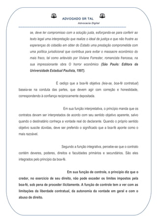 ADVOGADO SR TAL
Advocacia Digital
__________________________________________________
se, deve ter compromisso com a solução justa, esforçando-se para conferir ao
texto legal uma interpretação que realize o ideal de justiça e que não frustre as
esperanças do cidadão em obter do Estado uma prestação comprometida com
uma política jurisdicional que contribua para evitar o massacre econômico do
mais fraco, tal como antevisto por Viviane Forrester, romancista francesa, na
sua impressionante obra O horror econômico (São Paulo: Editora da
Universidade Estadual Paulista, 1997).
É cediço que a boa-fé objetiva (leia-se, boa-fé contratual)
baseia-se na conduta das partes, que devem agir com correção e honestidade,
correspondendo à confiança reciprocamente depositada.
Em sua função interpretativa, o princípio manda que os
contratos devam ser interpretados de acordo com seu sentido objetivo aparente, salvo
quando o destinatário conheça a vontade real do declarante. Quando o próprio sentido
objetivo suscite dúvidas, deve ser preferido o significado que a boa-fé aponte como o
mais razoável.
Segundo a função integrativa, percebe-se que o contrato
contém deveres, poderes, direitos e faculdades primários e secundários. São eles
integrados pelo princípio da boa-fé.
Em sua função de controle, o princípio diz que o
credor, no exercício de seu direito, não pode exceder os limites impostos pela
boa-fé, sob pena de proceder ilicitamente. A função de controle tem a ver com as
limitações da liberdade contratual, da autonomia da vontade em geral e com o
abuso de direito.
 